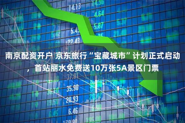 南京配资开户 京东旅行“宝藏城市”计划正式启动，首站丽水免费送10万张5A景区门票