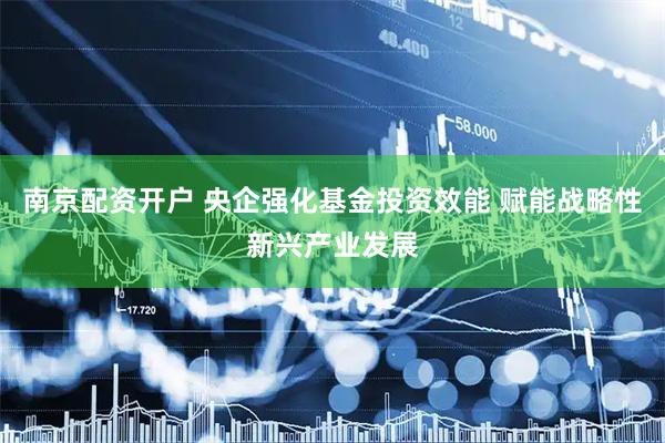 南京配资开户 央企强化基金投资效能 赋能战略性新兴产业发展
