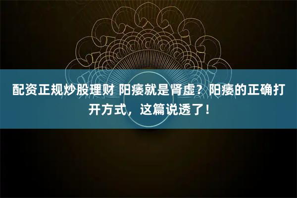 配资正规炒股理财 阳痿就是肾虚？阳痿的正确打开方式，这篇说透了！