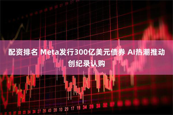 配资排名 Meta发行300亿美元债券 AI热潮推动创纪录认购