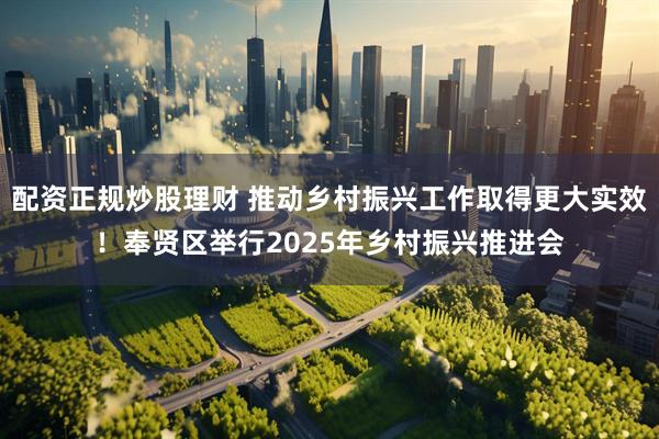 配资正规炒股理财 推动乡村振兴工作取得更大实效！奉贤区举行2025年乡村振兴推进会