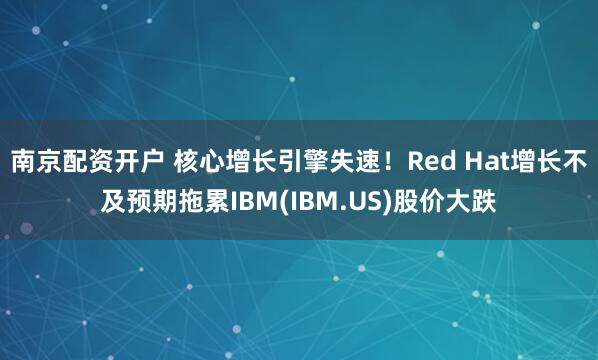 南京配资开户 核心增长引擎失速!Red Hat增长不及预期拖累IBM(IBM.US)股价大跌